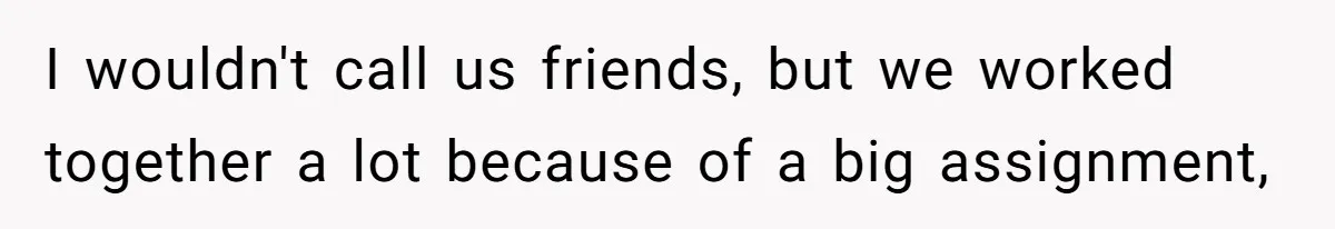 I wouldn't call us friends, but we worked together a lot because of a big assignment,