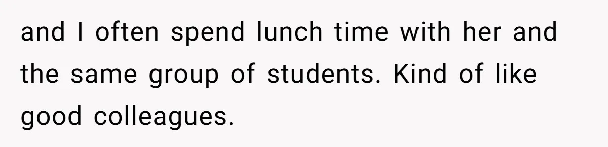 and I often spend lunch time with her and the same group of students. Kind of like good colleagues.