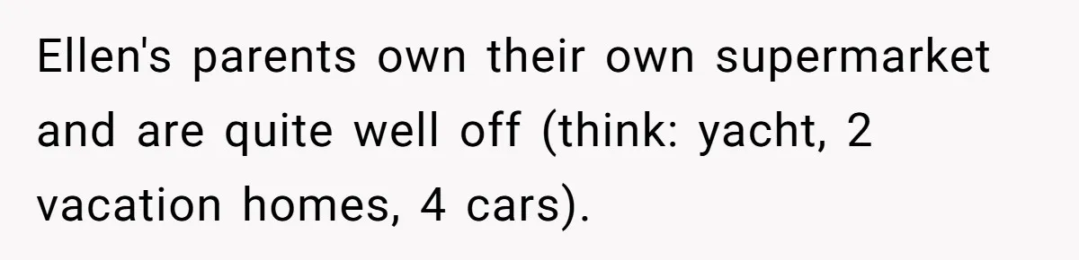 Ellen's parents own their own supermarket and are quite well off (think: yacht, 2 vacation homes, 4 cars).