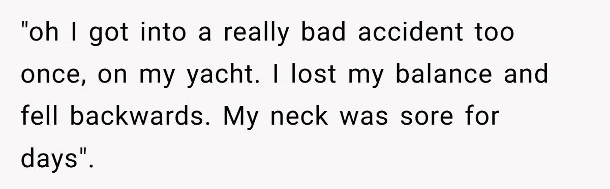 "oh I got into a really bad accident too once, on my yacht. I lost my balance and fell backwards. My neck was sore for days".