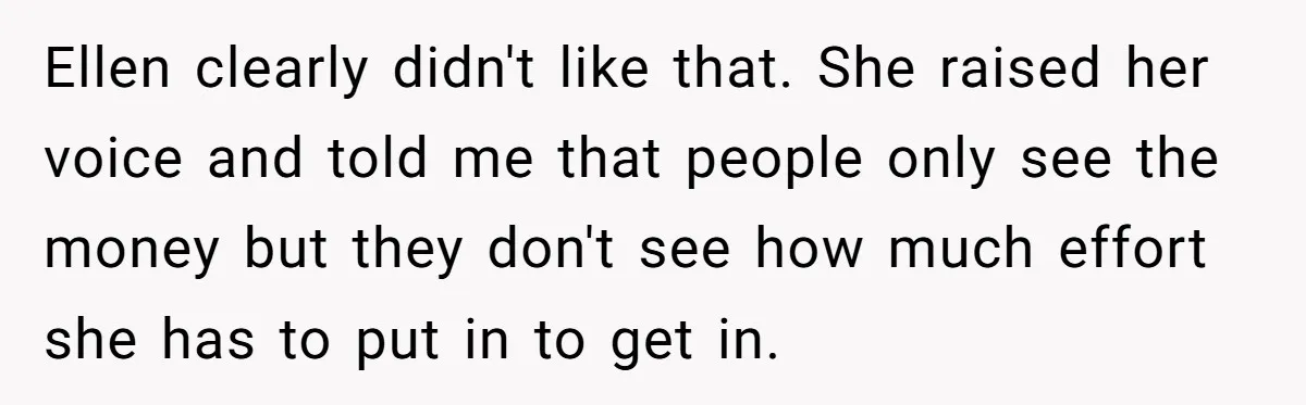 Ellen clearly didn't like that. She raised her voice and told me that people only see the money but they don't see how much effort she has to put in...