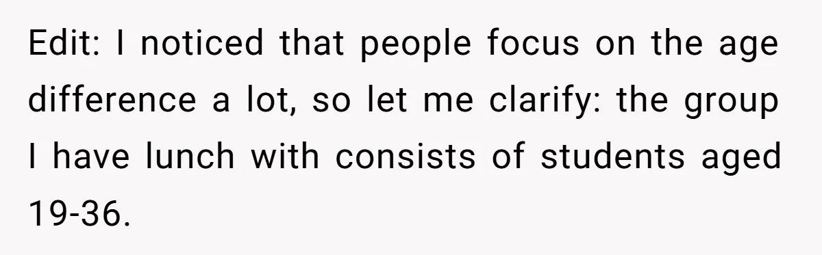 Edit: I noticed that people focus on the age difference a lot, so let me clarify: the group I have lunch with consists of students aged 19-36.