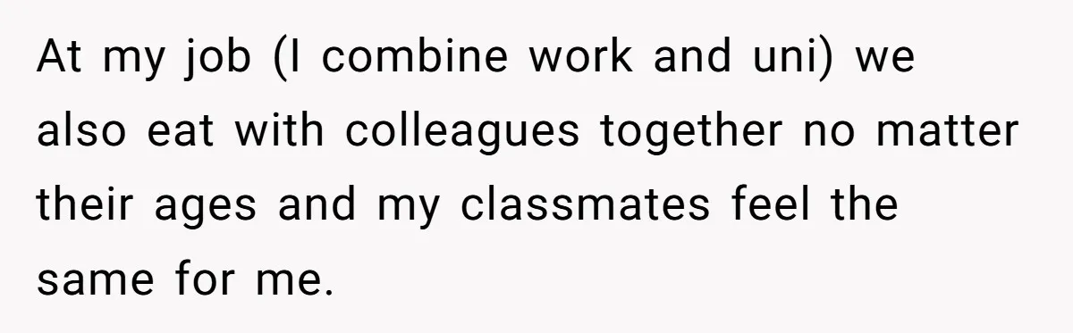 At my job (I combine work and uni) we also eat with colleagues together no matter their ages and my classmates feel the same for me.