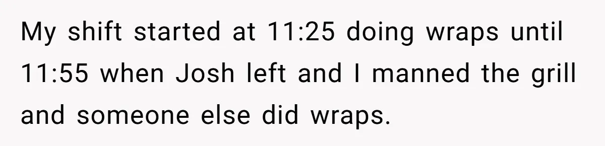 My shift started at 11:25 doing wraps until 11:55 when Josh left and I manned the grill and someone else did wraps.