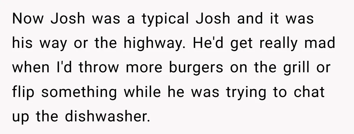 Now Josh was a typical Josh and it was his way or the highway. He'd get really mad when I'd throw more burgers on the grill or flip something while...