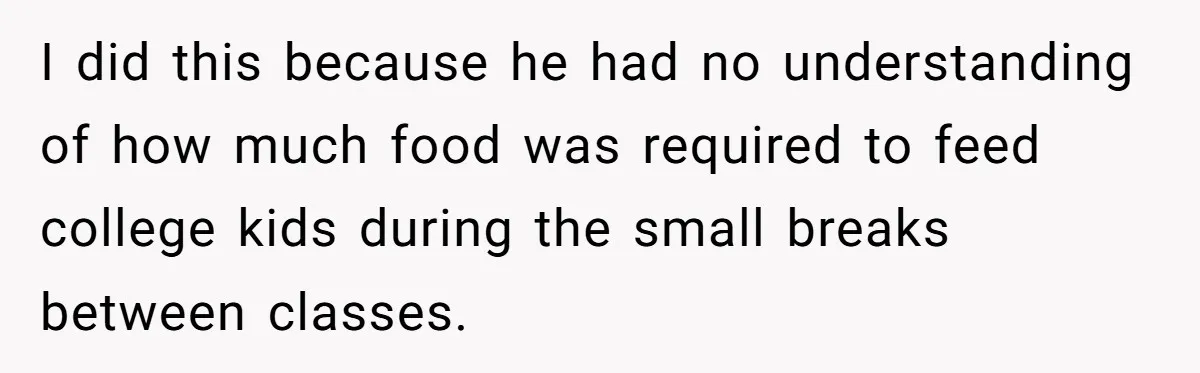I did this because he had no understanding of how much food was required to feed college kids during the small breaks between classes.