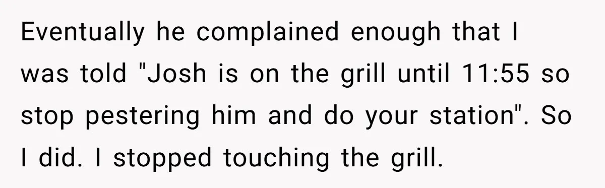 Eventually he complained enough that I was told "Josh is on the grill until 11:55 so stop pestering him and do your station". So I did. I stopped touching the...