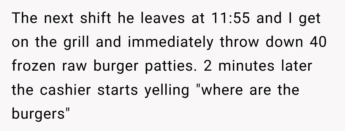 The next shift he leaves at 11:55 and I get on the grill and immediately throw down 40 frozen raw burger patties. 2 minutes later the cashier starts yelling "where...