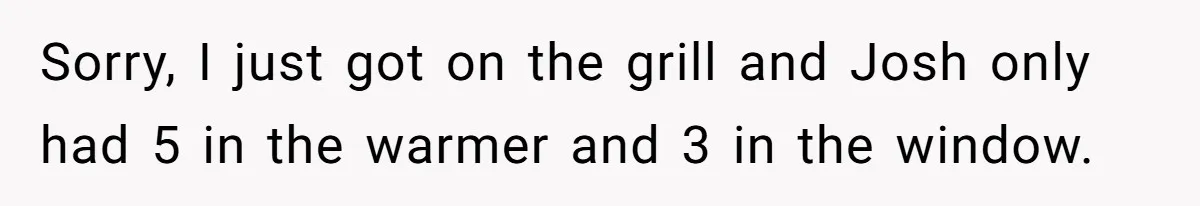 Sorry, I just got on the grill and Josh only had 5 in the warmer and 3 in the window.
