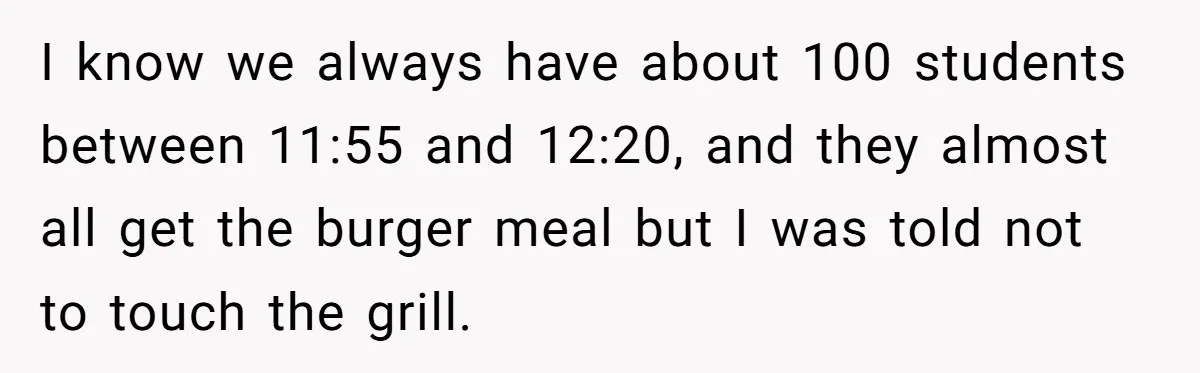 I know we always have about 100 students between 11:55 and 12:20, and they almost all get the burger meal but I was told not to touch the grill.