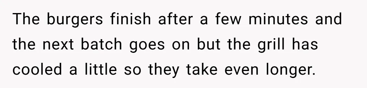 The burgers finish after a few minutes and the next batch goes on but the grill has cooled a little so they take even longer.