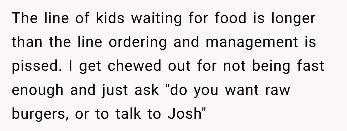 The line of kids waiting for food is longer than the line ordering and management is pissed. I get chewed out for not being fast enough and just ask "do...