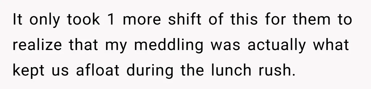 It only took 1 more shift of this for them to realize that my meddling was actually what kept us afloat during the lunch rush.