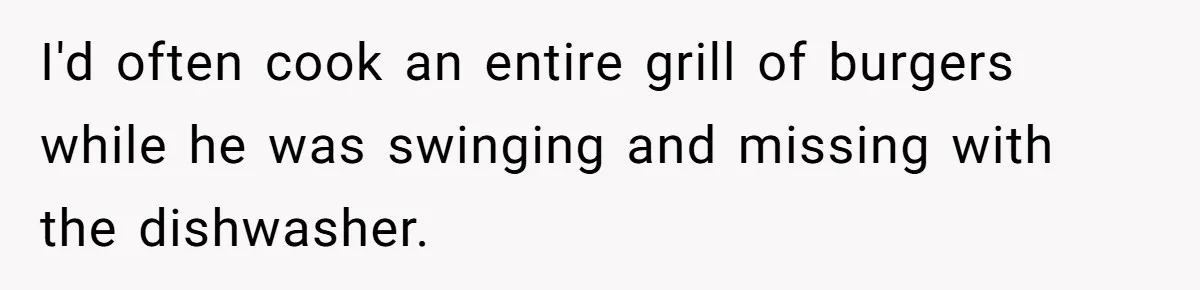 I'd often cook an entire grill of burgers while he was swinging and missing with the dishwasher.