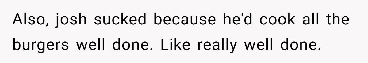 Also, josh sucked because he'd cook all the burgers well done. Like really well done.