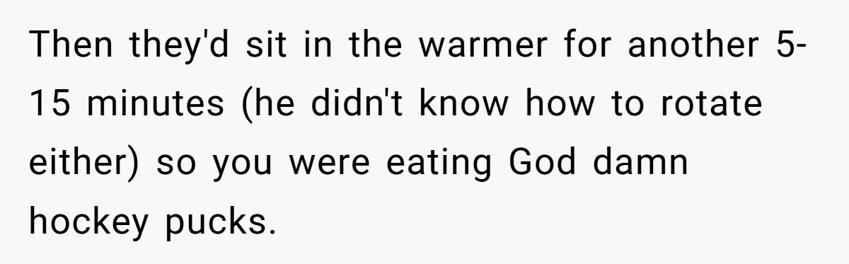 Then they'd sit in the warmer for another 5-15 minutes (he didn't know how to rotate either) so you were eating God damn hockey pucks.