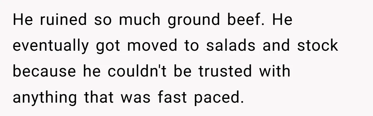He ruined so much ground beef. He eventually got moved to salads and stock because he couldn't be trusted with anything that was fast paced.