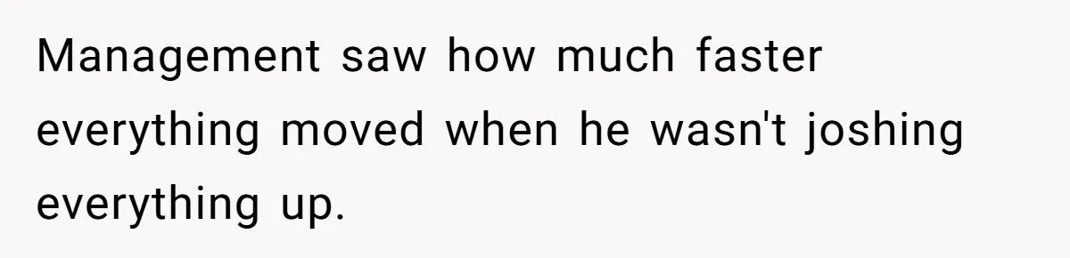 Management saw how much faster everything moved when he wasn't joshing everything up.