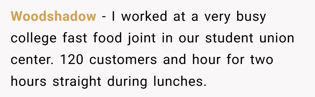Woodshadow − I worked at a very busy college fast food joint in our student union center. 120 customers and hour for two hours straight during lunches.