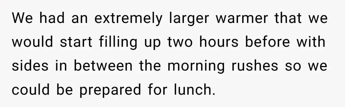 We had an extremely larger warmer that we would start filling up two hours before with sides in between the morning rushes so we could be prepared for lunch.