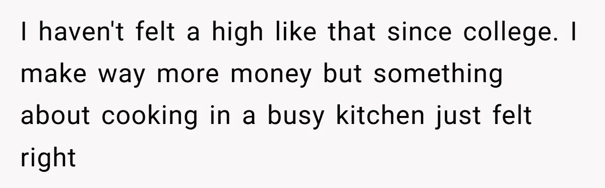 I haven't felt a high like that since college. I make way more money but something about cooking in a busy kitchen just felt right