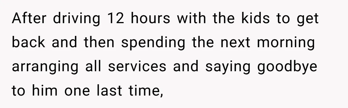 After driving 12 hours with the kids to get back and then spending the next morning arranging all services and saying goodbye to him one last time,