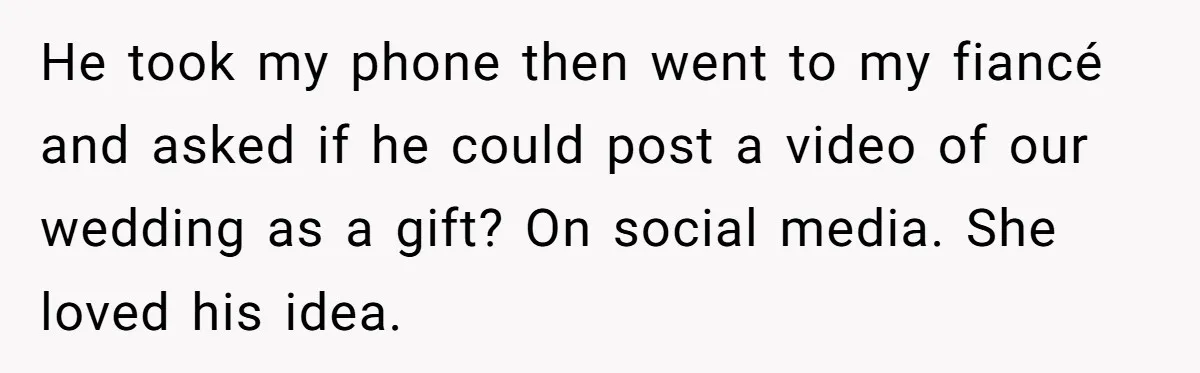 He took my phone then went to my fiancé and asked if he could post a video of our wedding as a gift? On social media. She loved his idea.