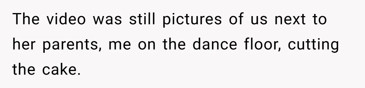 The video was still pictures of us next to her parents, me on the dance floor, cutting the cake.