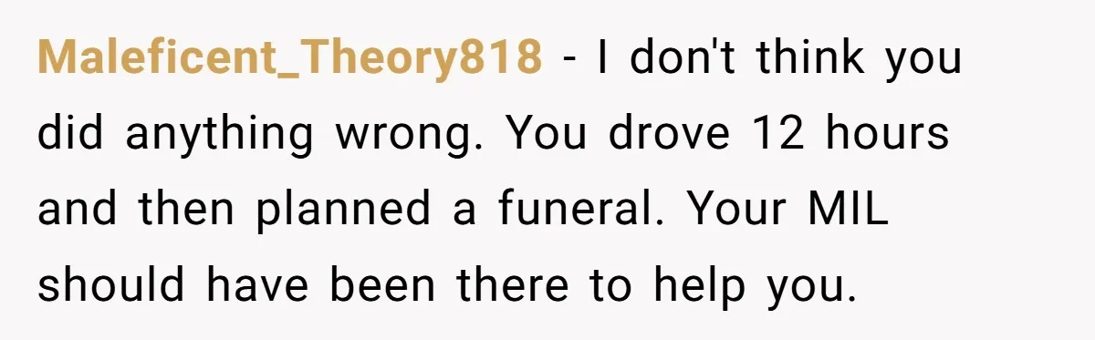 Maleficent_Theory818 - I don't think you did anything wrong. You drove 12 hours and then planned a funeral. Your MIL should have been there to help you.