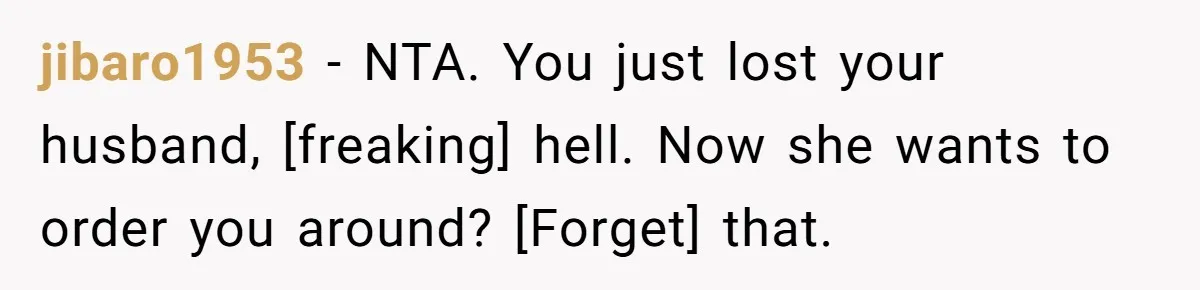 jibaro1953 - NTA. You just lost your husband, [freaking] hell. Now she wants to order you around? [Forget] that.