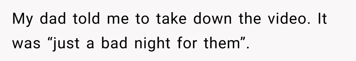 My dad told me to take down the video. It was “just a bad night for them”.