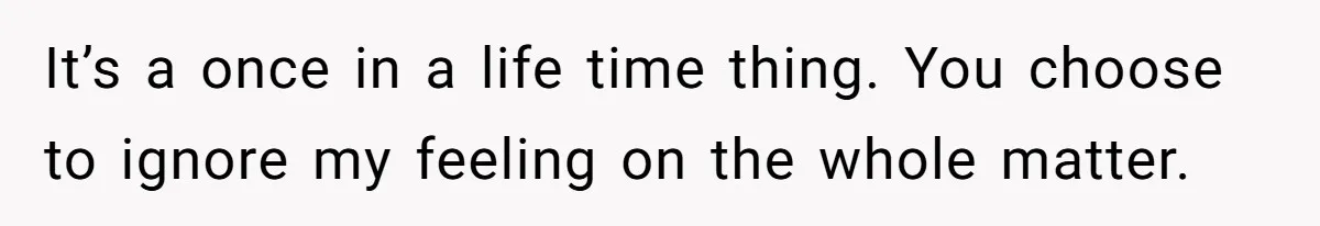 It’s a once in a life time thing. You choose to ignore my feeling on the whole matter.