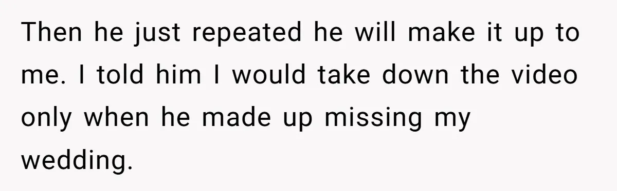 Then he just repeated he will make it up to me. I told him I would take down the video only when he made up missing my wedding.