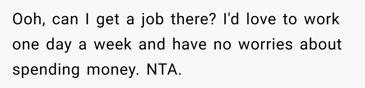 Ooh, can I get a job there? I'd love to work one day a week and have no worries about spending money. NTA.