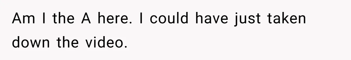 Am I the A here. I could have just taken down the video.