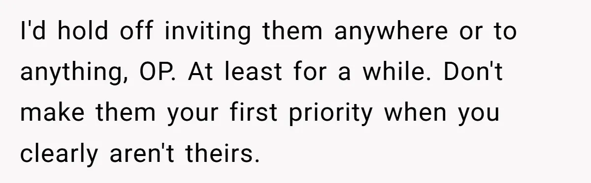 I'd hold off inviting them anywhere or to anything, OP. At least for a while. Don't make them your first priority when you clearly aren't theirs.