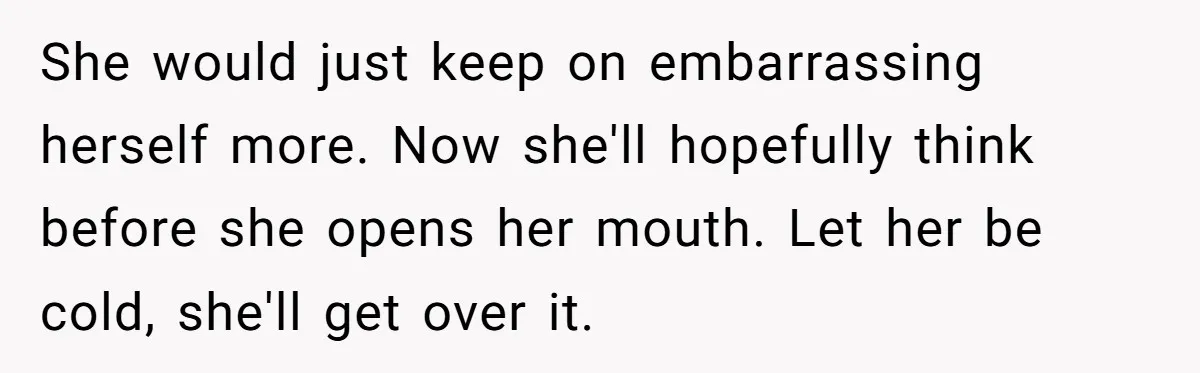 She would just keep on embarrassing herself more. Now she'll hopefully think before she opens her mouth. Let her be cold, she'll get over it.