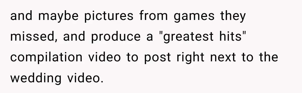 and maybe pictures from games they missed, and produce a "greatest hits" compilation video to post right next to the wedding video.