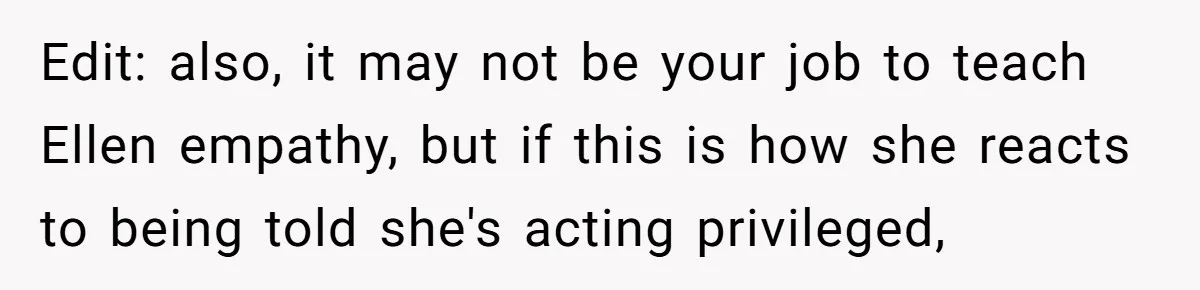 Edit: also, it may not be your job to teach Ellen empathy, but if this is how she reacts to being told she's acting privileged,