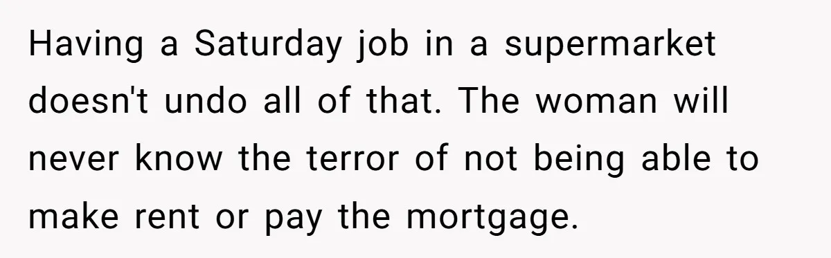 Having a Saturday job in a supermarket doesn't undo all of that. The woman will never know the terror of not being able to make rent or pay the mortgage.