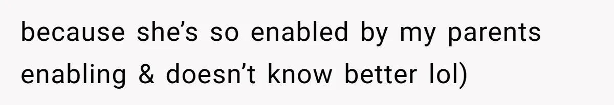 because she’s so enabled by my parents enabling & doesn’t know better lol)