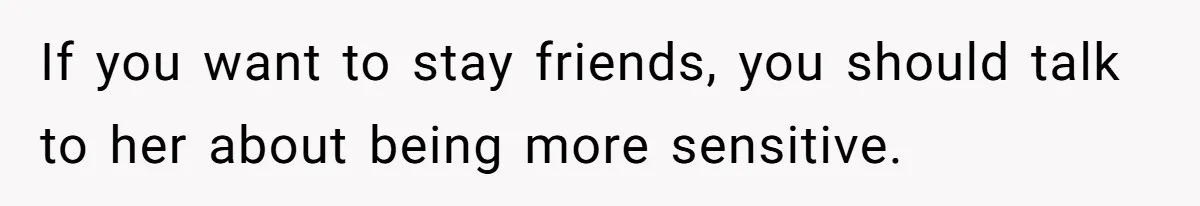 If you want to stay friends, you should talk to her about being more sensitive.