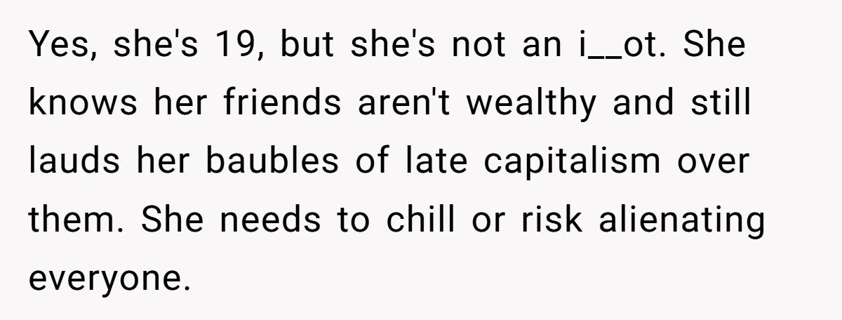 Yes, she's 19, but she's not an i__ot. She knows her friends aren't wealthy and still lauds her baubles of late capitalism over them. She needs to chill or risk...