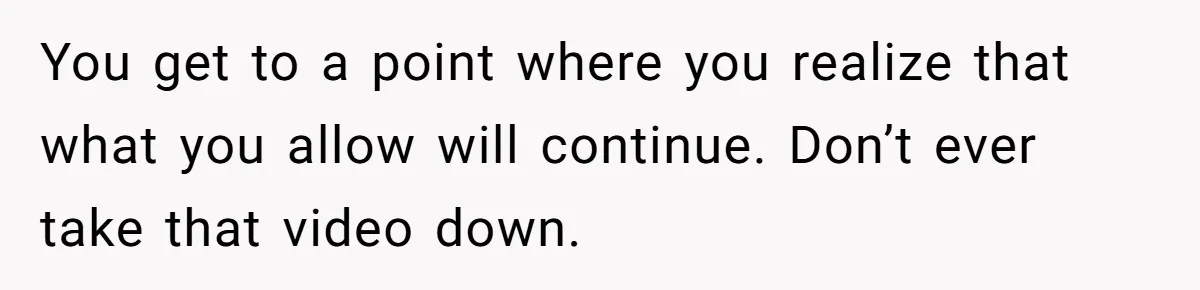 You get to a point where you realize that what you allow will continue. Don’t ever take that video down.