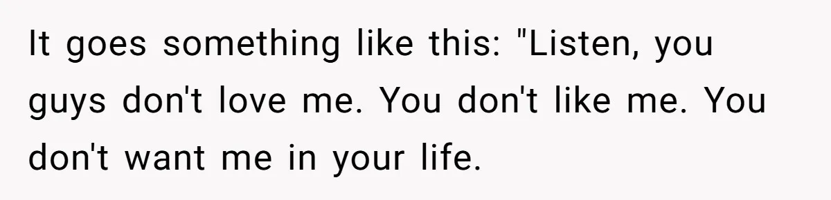 It goes something like this: "Listen, you guys don't love me. You don't like me. You don't want me in your life.