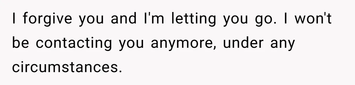 I forgive you and I'm letting you go. I won't be contacting you anymore, under any circumstances.