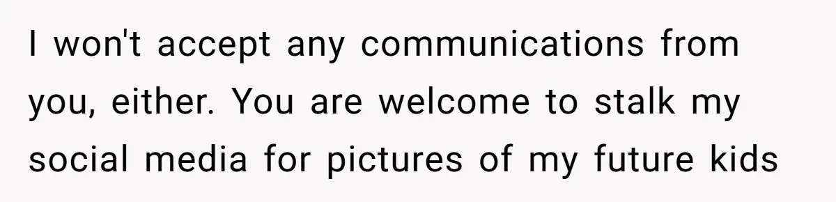 I won't accept any communications from you, either. You are welcome to stalk my social media for pictures of my future kids