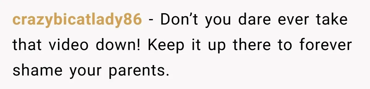 crazybicatlady86 − Don’t you dare ever take that video down! Keep it up there to forever shame your parents.