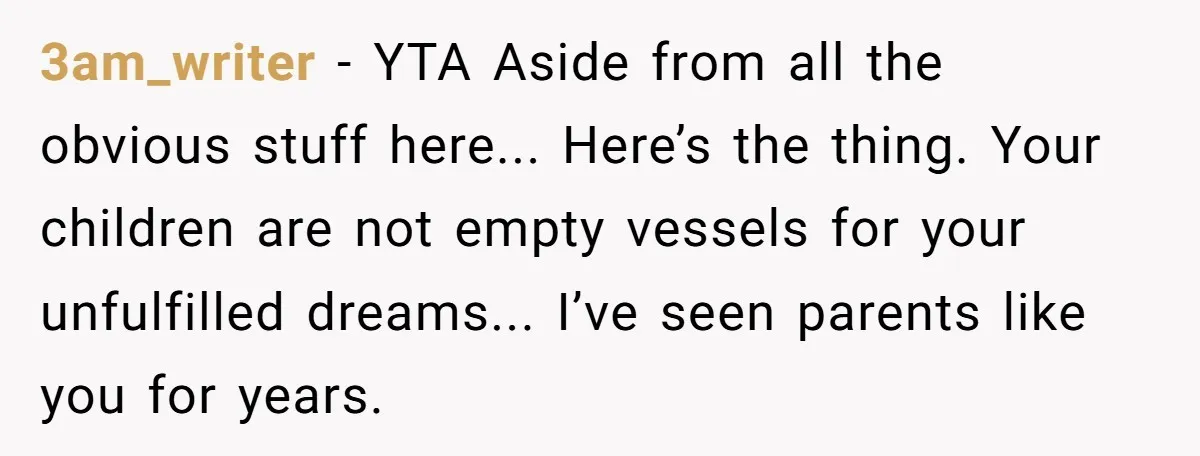 3am_writer - YTA Aside from all the obvious stuff here... Here’s the thing. Your children are not empty vessels for your unfulfilled dreams... I’ve seen parents like you for years.