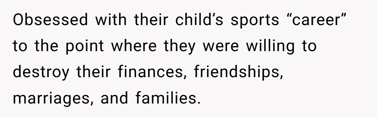 Obsessed with their child’s sports “career” to the point where they were willing to destroy their finances, friendships, marriages, and families.